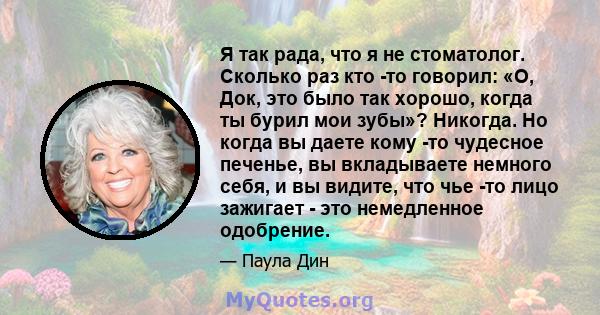 Я так рада, что я не стоматолог. Сколько раз кто -то говорил: «О, Док, это было так хорошо, когда ты бурил мои зубы»? Никогда. Но когда вы даете кому -то чудесное печенье, вы вкладываете немного себя, и вы видите, что