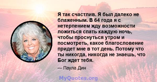 Я так счастлив. Я был далеко не блаженным. В 64 года я с нетерпением жду возможности ложиться спать каждую ночь, чтобы проснуться утром и посмотреть, какое благословение придет мне в тот день. Потому что ты никогда,