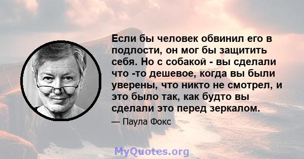 Если бы человек обвинил его в подлости, он мог бы защитить себя. Но с собакой - вы сделали что -то дешевое, когда вы были уверены, что никто не смотрел, и это было так, как будто вы сделали это перед зеркалом.