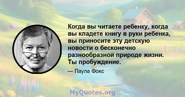 Когда вы читаете ребенку, когда вы кладете книгу в руки ребенка, вы приносите эту детскую новости о бесконечно разнообразной природе жизни. Ты пробуждение.