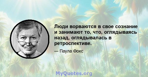 Люди ворваются в свое сознание и занимают то, что, оглядываясь назад, оглядывалась в ретроспективе.