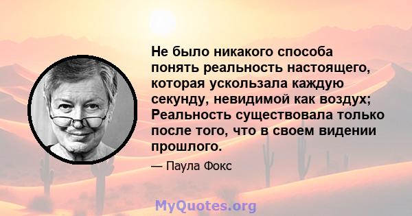 Не было никакого способа понять реальность настоящего, которая ускользала каждую секунду, невидимой как воздух; Реальность существовала только после того, что в своем видении прошлого.