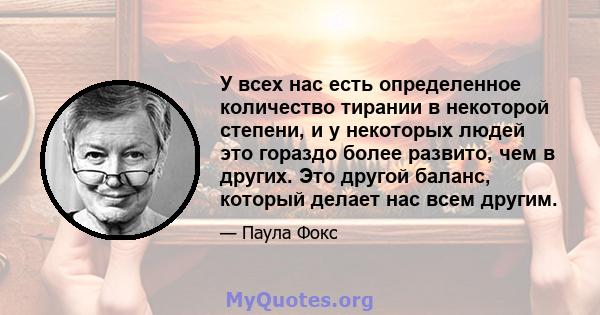 У всех нас есть определенное количество тирании в некоторой степени, и у некоторых людей это гораздо более развито, чем в других. Это другой баланс, который делает нас всем другим.