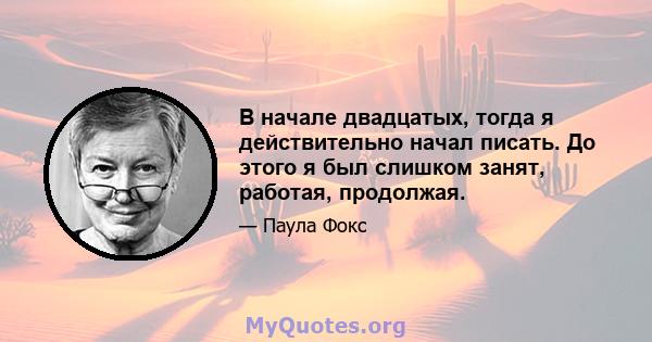 В начале двадцатых, тогда я действительно начал писать. До этого я был слишком занят, работая, продолжая.