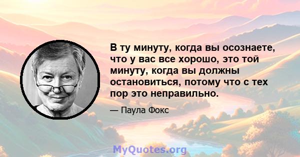 В ту минуту, когда вы осознаете, что у вас все хорошо, это той минуту, когда вы должны остановиться, потому что с тех пор это неправильно.