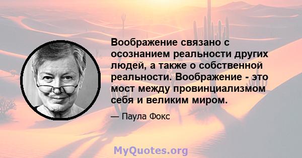 Воображение связано с осознанием реальности других людей, а также о собственной реальности. Воображение - это мост между провинциализмом себя и великим миром.