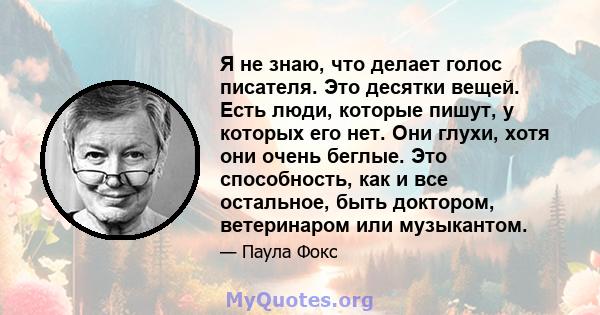 Я не знаю, что делает голос писателя. Это десятки вещей. Есть люди, которые пишут, у которых его нет. Они глухи, хотя они очень беглые. Это способность, как и все остальное, быть доктором, ветеринаром или музыкантом.