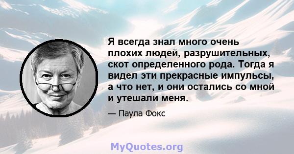 Я всегда знал много очень плохих людей, разрушительных, скот определенного рода. Тогда я видел эти прекрасные импульсы, а что нет, и они остались со мной и утешали меня.