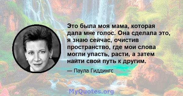 Это была моя мама, которая дала мне голос. Она сделала это, я знаю сейчас, очистив пространство, где мои слова могли упасть, расти, а затем найти свой путь к другим.