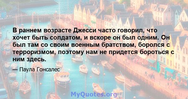 В раннем возрасте Джесси часто говорил, что хочет быть солдатом, и вскоре он был одним. Он был там со своим военным братством, боролся с терроризмом, поэтому нам не придется бороться с ним здесь.