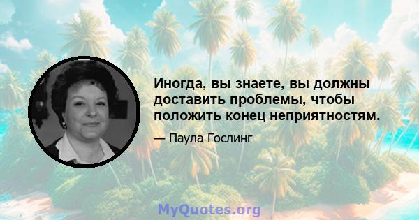 Иногда, вы знаете, вы должны доставить проблемы, чтобы положить конец неприятностям.