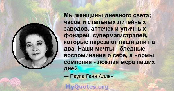 Мы женщины дневного света; часов и стальных литейных заводов, аптечек и уличных фонарей, супермагистралей, которые нарезают наши дни на два. Наши мечты - бледные воспоминания о себе, а нормы сомнения - ложная мера наших 