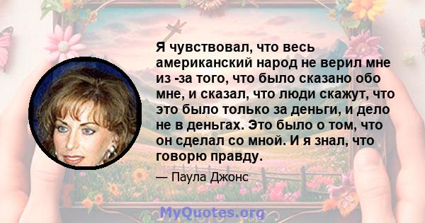 Я чувствовал, что весь американский народ не верил мне из -за того, что было сказано обо мне, и сказал, что люди скажут, что это было только за деньги, и дело не в деньгах. Это было о том, что он сделал со мной. И я