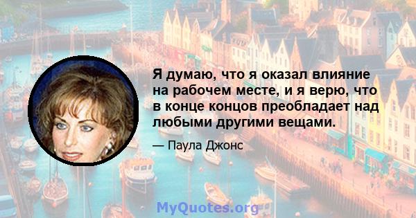 Я думаю, что я оказал влияние на рабочем месте, и я верю, что в конце концов преобладает над любыми другими вещами.