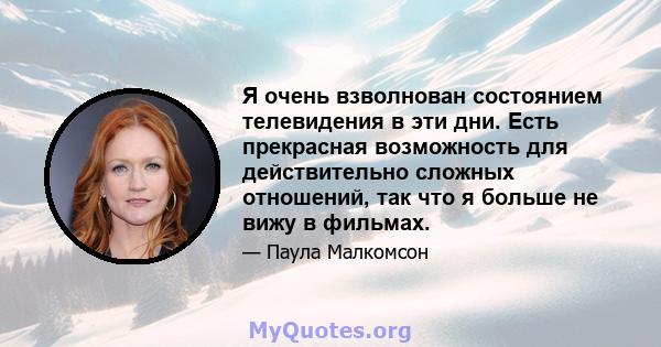 Я очень взволнован состоянием телевидения в эти дни. Есть прекрасная возможность для действительно сложных отношений, так что я больше не вижу в фильмах.