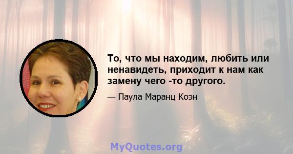 То, что мы находим, любить или ненавидеть, приходит к нам как замену чего -то другого.