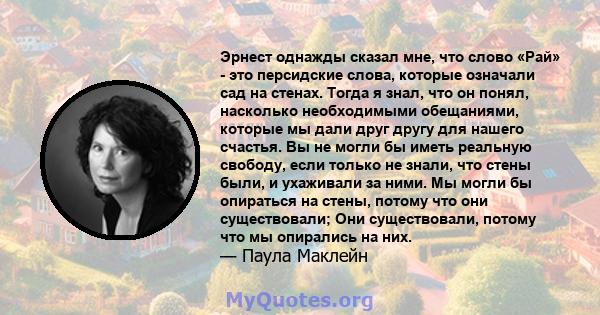 Эрнест однажды сказал мне, что слово «Рай» - это персидские слова, которые означали сад на стенах. Тогда я знал, что он понял, насколько необходимыми обещаниями, которые мы дали друг другу для нашего счастья. Вы не