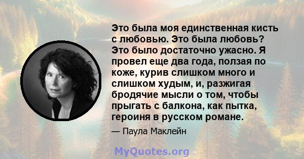 Это была моя единственная кисть с любовью. Это была любовь? Это было достаточно ужасно. Я провел еще два года, ползая по коже, курив слишком много и слишком худым, и, разжигая бродячие мысли о том, чтобы прыгать с