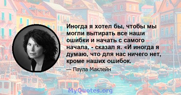 Иногда я хотел бы, чтобы мы могли вытирать все наши ошибки и начать с самого начала, - сказал я. «И иногда я думаю, что для нас ничего нет, кроме наших ошибок.