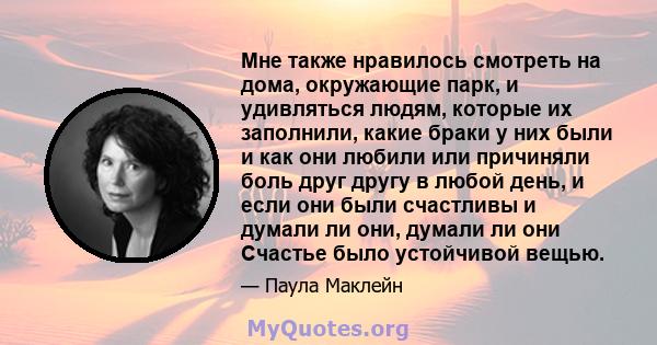 Мне также нравилось смотреть на дома, окружающие парк, и удивляться людям, которые их заполнили, какие браки у них были и как они любили или причиняли боль друг другу в любой день, и если они были счастливы и думали ли