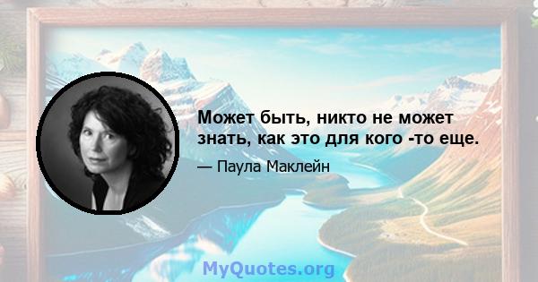 Может быть, никто не может знать, как это для кого -то еще.