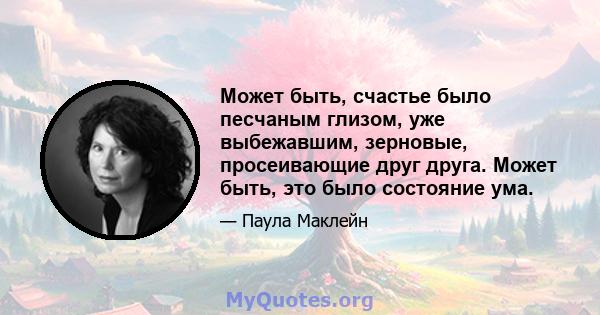 Может быть, счастье было песчаным глизом, уже выбежавшим, зерновые, просеивающие друг друга. Может быть, это было состояние ума.