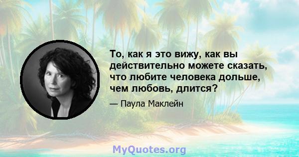 То, как я это вижу, как вы действительно можете сказать, что любите человека дольше, чем любовь, длится?