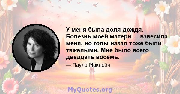 У меня была доля дождя. Болезнь моей матери ... взвесила меня, но годы назад тоже были тяжелыми. Мне было всего двадцать восемь.