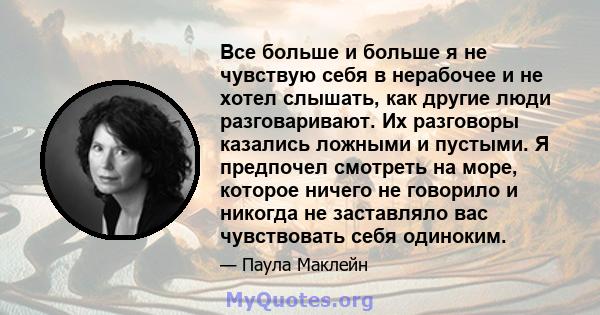 Все больше и больше я не чувствую себя в нерабочее и не хотел слышать, как другие люди разговаривают. Их разговоры казались ложными и пустыми. Я предпочел смотреть на море, которое ничего не говорило и никогда не