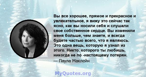 Вы все хорошее, прямое и прекрасное и увлекательное, я вижу это сейчас так ясно, как вы носили себя и слушали свое собственное сердце. Вы изменили меня больше, чем знаете, и всегда будете частью всего, что я являюсь.