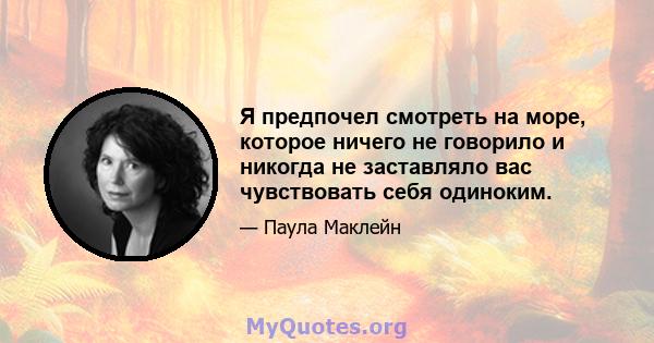 Я предпочел смотреть на море, которое ничего не говорило и никогда не заставляло вас чувствовать себя одиноким.