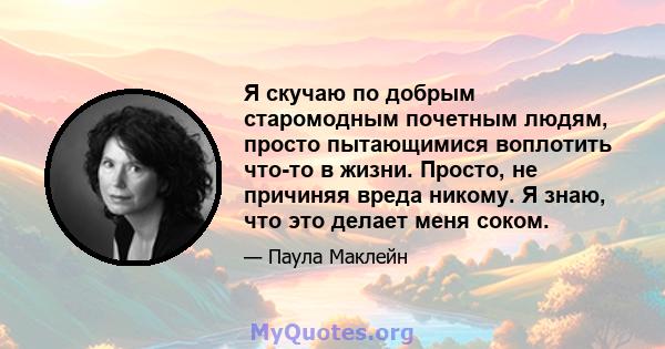 Я скучаю по добрым старомодным почетным людям, просто пытающимися воплотить что-то в жизни. Просто, не причиняя вреда никому. Я знаю, что это делает меня соком.