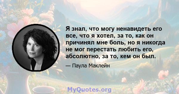 Я знал, что могу ненавидеть его все, что я хотел, за то, как он причинял мне боль, но я никогда не мог перестать любить его, абсолютно, за то, кем он был.