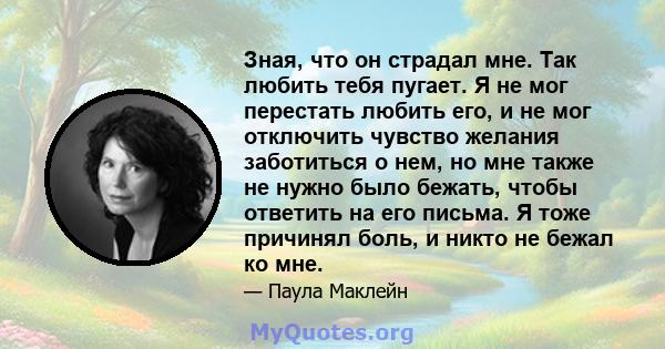 Зная, что он страдал мне. Так любить тебя пугает. Я не мог перестать любить его, и не мог отключить чувство желания заботиться о нем, но мне также не нужно было бежать, чтобы ответить на его письма. Я тоже причинял