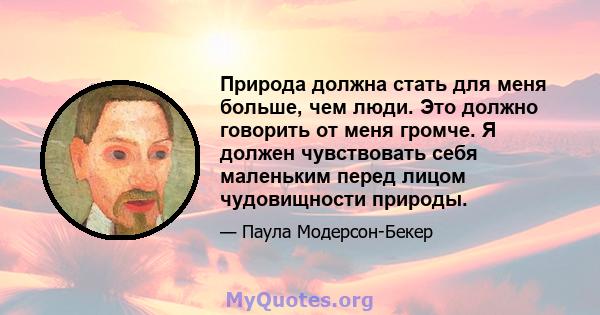 Природа должна стать для меня больше, чем люди. Это должно говорить от меня громче. Я должен чувствовать себя маленьким перед лицом чудовищности природы.