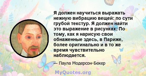 Я должен научиться выражать нежную вибрацию вещей: по сути грубой текстур. Я должен найти это выражение в рисунках; По тому, как я нарисую свои обнаженные здесь, в Париже, более оригинально и в то же время чувствительно 