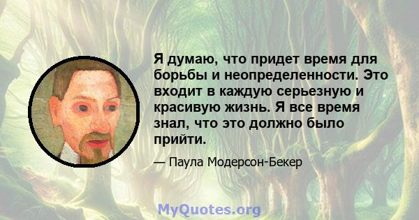 Я думаю, что придет время для борьбы и неопределенности. Это входит в каждую серьезную и красивую жизнь. Я все время знал, что это должно было прийти.