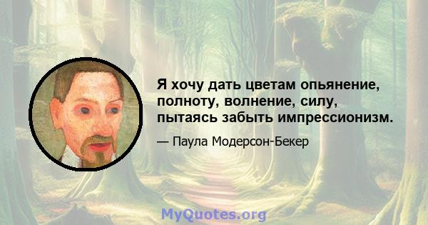 Я хочу дать цветам опьянение, полноту, волнение, силу, пытаясь забыть импрессионизм.