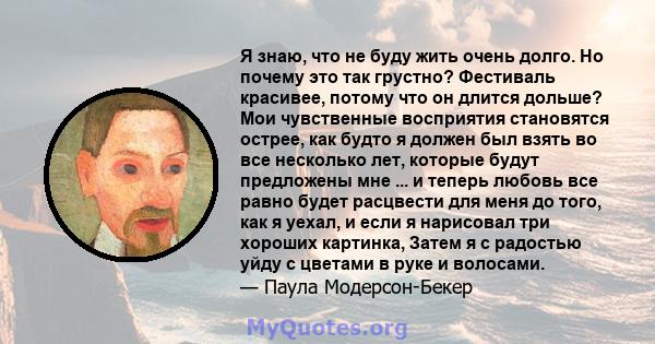 Я знаю, что не буду жить очень долго. Но почему это так грустно? Фестиваль красивее, потому что он длится дольше? Мои чувственные восприятия становятся острее, как будто я должен был взять во все несколько лет, которые