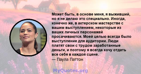 Может быть, в основе меня, я выживший, но я не делаю это специально. Иногда, конечно же, в актерском мастерстве с вашим выступлением, некоторые из ваших личных персонажей просачиваются. Моей целью всегда было