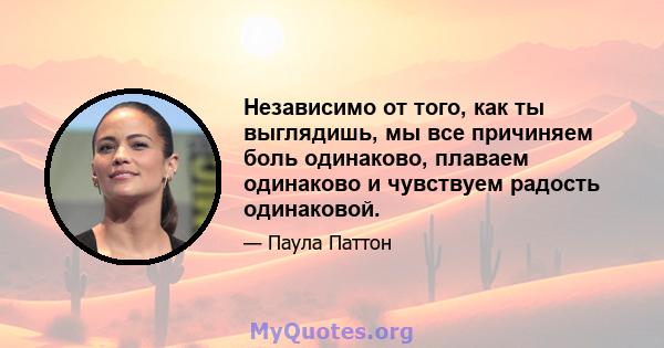 Независимо от того, как ты выглядишь, мы все причиняем боль одинаково, плаваем одинаково и чувствуем радость одинаковой.