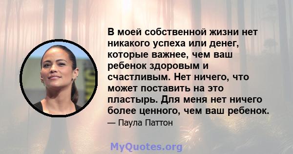 В моей собственной жизни нет никакого успеха или денег, которые важнее, чем ваш ребенок здоровым и счастливым. Нет ничего, что может поставить на это пластырь. Для меня нет ничего более ценного, чем ваш ребенок.