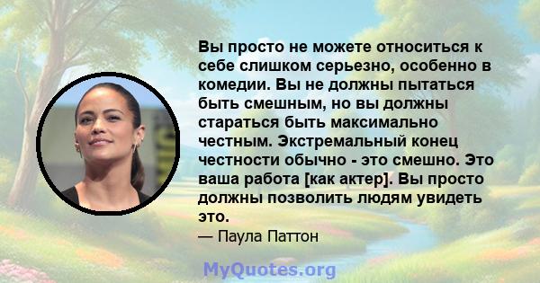 Вы просто не можете относиться к себе слишком серьезно, особенно в комедии. Вы не должны пытаться быть смешным, но вы должны стараться быть максимально честным. Экстремальный конец честности обычно - это смешно. Это