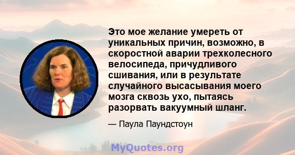 Это мое желание умереть от уникальных причин, возможно, в скоростной аварии трехколесного велосипеда, причудливого сшивания, или в результате случайного высасывания моего мозга сквозь ухо, пытаясь разорвать вакуумный