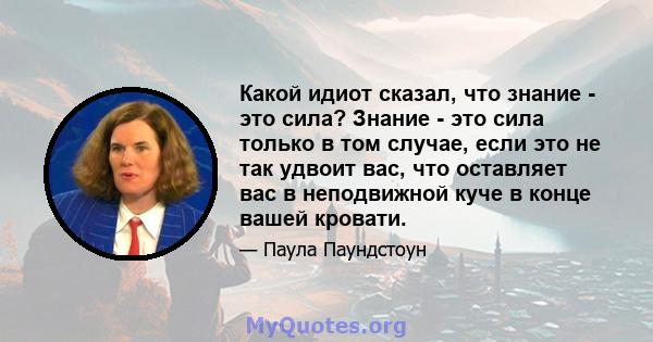 Какой идиот сказал, что знание - это сила? Знание - это сила только в том случае, если это не так удвоит вас, что оставляет вас в неподвижной куче в конце вашей кровати.