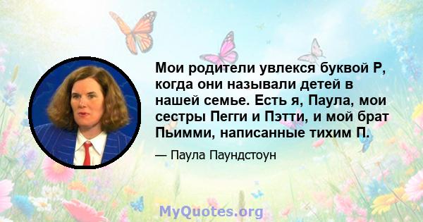 Мои родители увлекся буквой P, когда они называли детей в нашей семье. Есть я, Паула, мои сестры Пегги и Пэтти, и мой брат Пьимми, написанные тихим П.