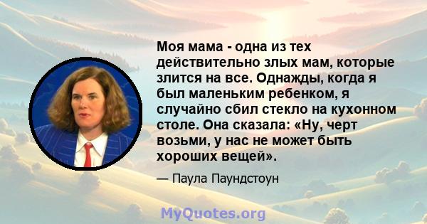 Моя мама - одна из тех действительно злых мам, которые злится на все. Однажды, когда я был маленьким ребенком, я случайно сбил стекло на кухонном столе. Она сказала: «Ну, черт возьми, у нас не может быть хороших вещей».