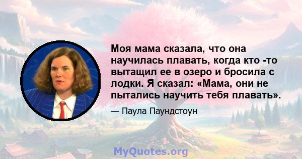 Моя мама сказала, что она научилась плавать, когда кто -то вытащил ее в озеро и бросила с лодки. Я сказал: «Мама, они не пытались научить тебя плавать».