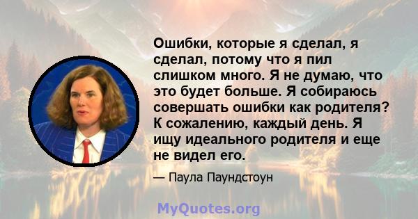 Ошибки, которые я сделал, я сделал, потому что я пил слишком много. Я не думаю, что это будет больше. Я собираюсь совершать ошибки как родителя? К сожалению, каждый день. Я ищу идеального родителя и еще не видел его.