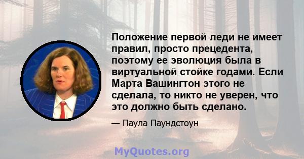 Положение первой леди не имеет правил, просто прецедента, поэтому ее эволюция была в виртуальной стойке годами. Если Марта Вашингтон этого не сделала, то никто не уверен, что это должно быть сделано.